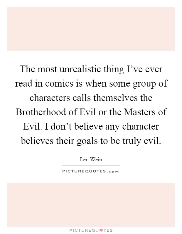 The most unrealistic thing I've ever read in comics is when some group of characters calls themselves the Brotherhood of Evil or the Masters of Evil. I don't believe any character believes their goals to be truly evil. Picture Quote #1