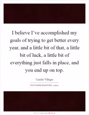 I believe I’ve accomplished my goals of trying to get better every year, and a little bit of that, a little bit of luck, a little bit of everything just falls in place, and you end up on top Picture Quote #1