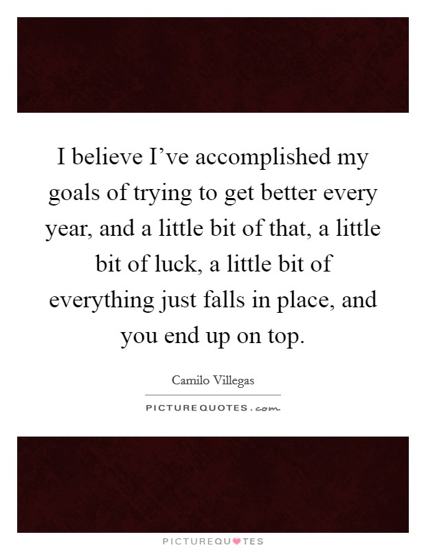 I believe I've accomplished my goals of trying to get better every year, and a little bit of that, a little bit of luck, a little bit of everything just falls in place, and you end up on top. Picture Quote #1