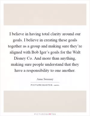 I believe in having total clarity around our goals. I believe in creating these goals together as a group and making sure they’re aligned with Bob Iger’s goals for the Walt Disney Co. And more than anything, making sure people understand that they have a responsibility to one another Picture Quote #1
