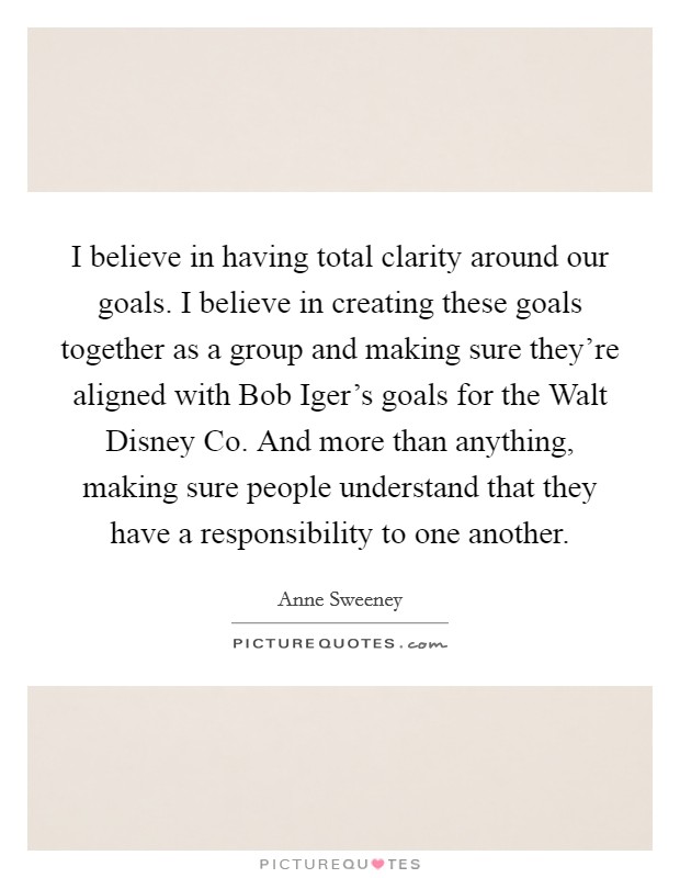 I believe in having total clarity around our goals. I believe in creating these goals together as a group and making sure they're aligned with Bob Iger's goals for the Walt Disney Co. And more than anything, making sure people understand that they have a responsibility to one another. Picture Quote #1