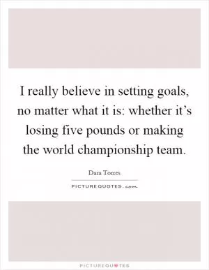 I really believe in setting goals, no matter what it is: whether it’s losing five pounds or making the world championship team Picture Quote #1