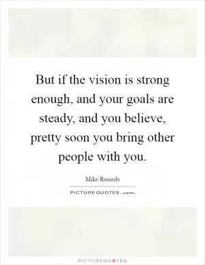 But if the vision is strong enough, and your goals are steady, and you believe, pretty soon you bring other people with you Picture Quote #1