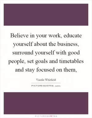 Believe in your work, educate yourself about the business, surround yourself with good people, set goals and timetables and stay focused on them, Picture Quote #1