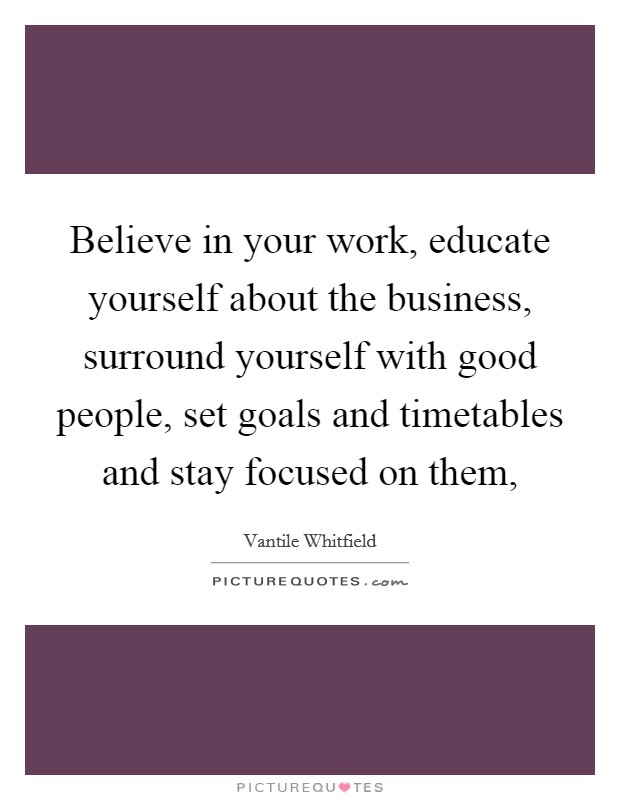 Believe in your work, educate yourself about the business, surround yourself with good people, set goals and timetables and stay focused on them, Picture Quote #1