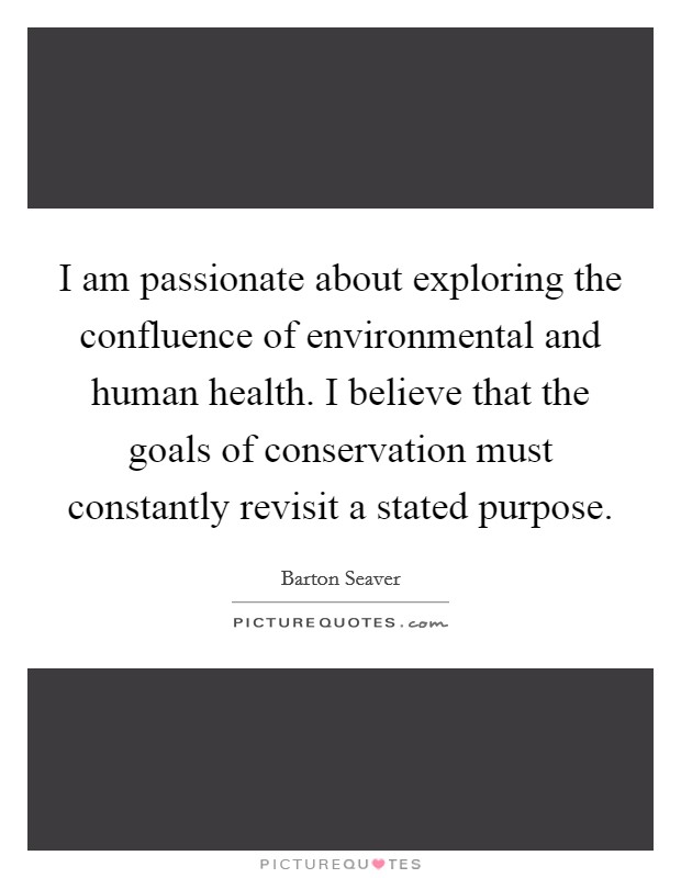 I am passionate about exploring the confluence of environmental and human health. I believe that the goals of conservation must constantly revisit a stated purpose. Picture Quote #1