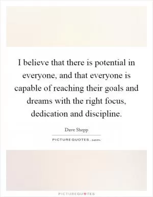 I believe that there is potential in everyone, and that everyone is capable of reaching their goals and dreams with the right focus, dedication and discipline Picture Quote #1