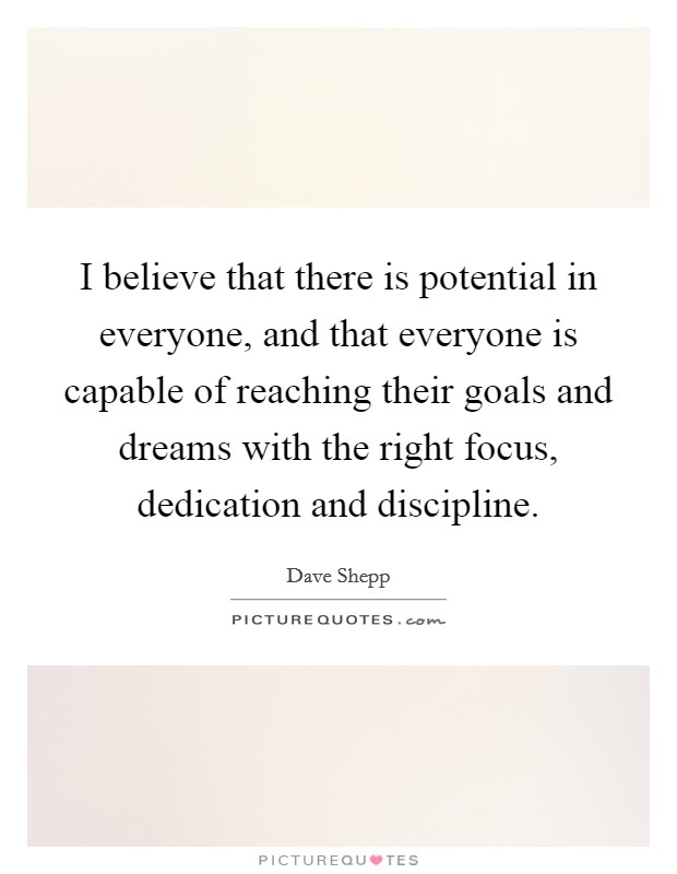 I believe that there is potential in everyone, and that everyone is capable of reaching their goals and dreams with the right focus, dedication and discipline. Picture Quote #1