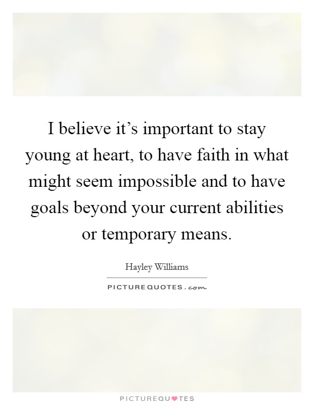 I believe it's important to stay young at heart, to have faith in what might seem impossible and to have goals beyond your current abilities or temporary means. Picture Quote #1