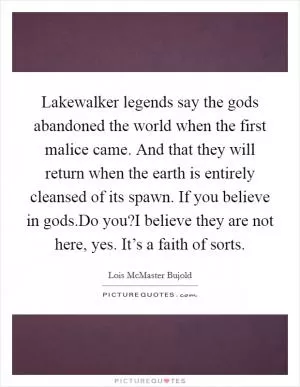 Lakewalker legends say the gods abandoned the world when the first malice came. And that they will return when the earth is entirely cleansed of its spawn. If you believe in gods.Do you?I believe they are not here, yes. It’s a faith of sorts Picture Quote #1