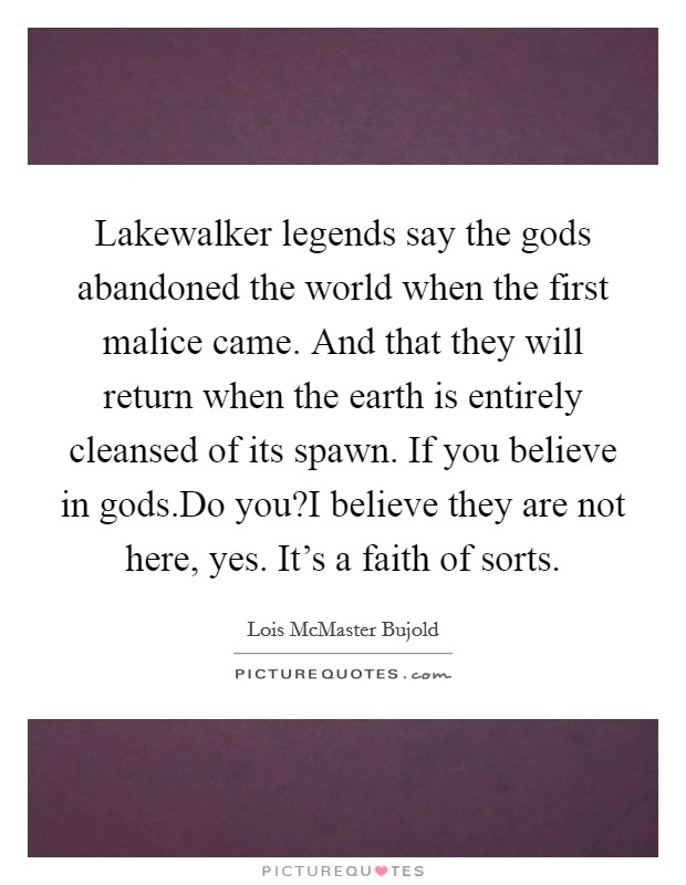 Lakewalker legends say the gods abandoned the world when the first malice came. And that they will return when the earth is entirely cleansed of its spawn. If you believe in gods.Do you?I believe they are not here, yes. It's a faith of sorts. Picture Quote #1