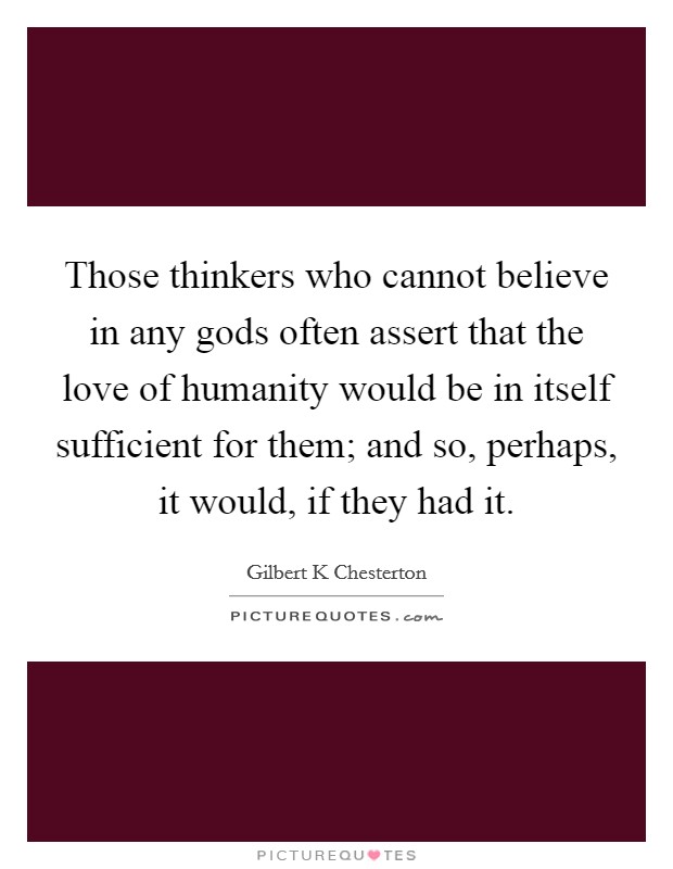 Those thinkers who cannot believe in any gods often assert that the love of humanity would be in itself sufficient for them; and so, perhaps, it would, if they had it. Picture Quote #1