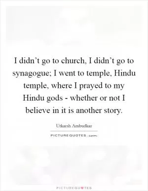 I didn’t go to church, I didn’t go to synagogue; I went to temple, Hindu temple, where I prayed to my Hindu gods - whether or not I believe in it is another story Picture Quote #1