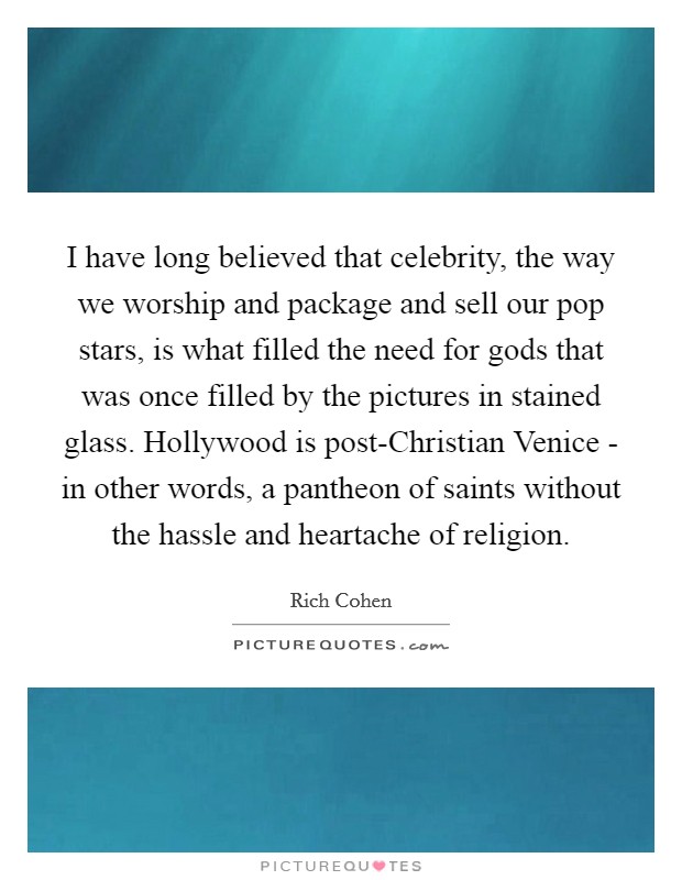 I have long believed that celebrity, the way we worship and package and sell our pop stars, is what filled the need for gods that was once filled by the pictures in stained glass. Hollywood is post-Christian Venice - in other words, a pantheon of saints without the hassle and heartache of religion. Picture Quote #1