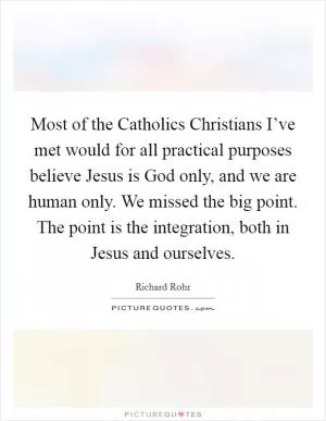 Most of the Catholics Christians I’ve met would for all practical purposes believe Jesus is God only, and we are human only. We missed the big point. The point is the integration, both in Jesus and ourselves Picture Quote #1