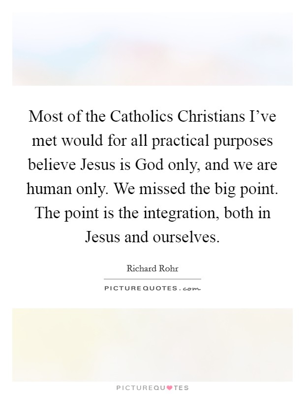 Most of the Catholics Christians I've met would for all practical purposes believe Jesus is God only, and we are human only. We missed the big point. The point is the integration, both in Jesus and ourselves. Picture Quote #1