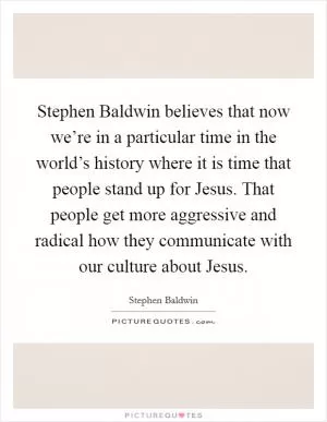 Stephen Baldwin believes that now we’re in a particular time in the world’s history where it is time that people stand up for Jesus. That people get more aggressive and radical how they communicate with our culture about Jesus Picture Quote #1