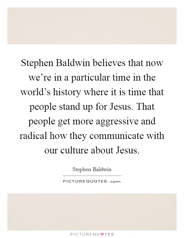 Stephen Baldwin believes that now we're in a particular time in the world's history where it is time that people stand up for Jesus. That people get more aggressive and radical how they communicate with our culture about Jesus. Picture Quote #1