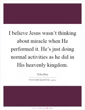 I believe Jesus wasn’t thinking about miracle when He performed it. He’s just doing normal activities as he did in His heavenly kingdom Picture Quote #1