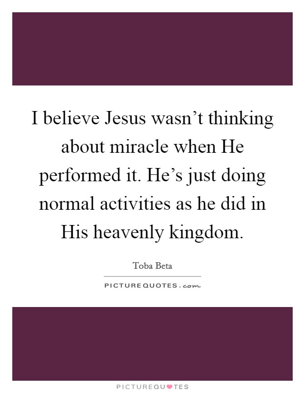 I believe Jesus wasn't thinking about miracle when He performed it. He's just doing normal activities as he did in His heavenly kingdom. Picture Quote #1