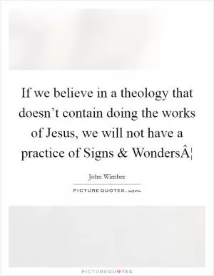 If we believe in a theology that doesn’t contain doing the works of Jesus, we will not have a practice of Signs and WondersÂ¦ Picture Quote #1