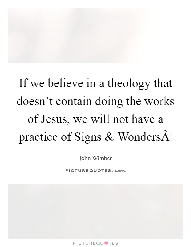 If we believe in a theology that doesn't contain doing the works of Jesus, we will not have a practice of Signs and WondersÂ¦ Picture Quote #1