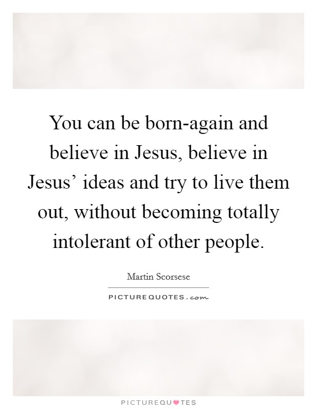 You can be born-again and believe in Jesus, believe in Jesus' ideas and try to live them out, without becoming totally intolerant of other people. Picture Quote #1