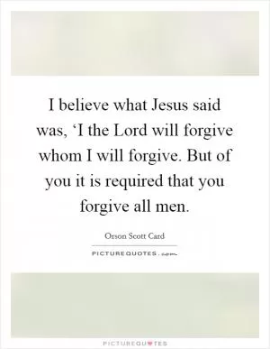 I believe what Jesus said was, ‘I the Lord will forgive whom I will forgive. But of you it is required that you forgive all men Picture Quote #1