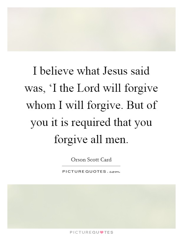 I believe what Jesus said was, ‘I the Lord will forgive whom I will forgive. But of you it is required that you forgive all men. Picture Quote #1
