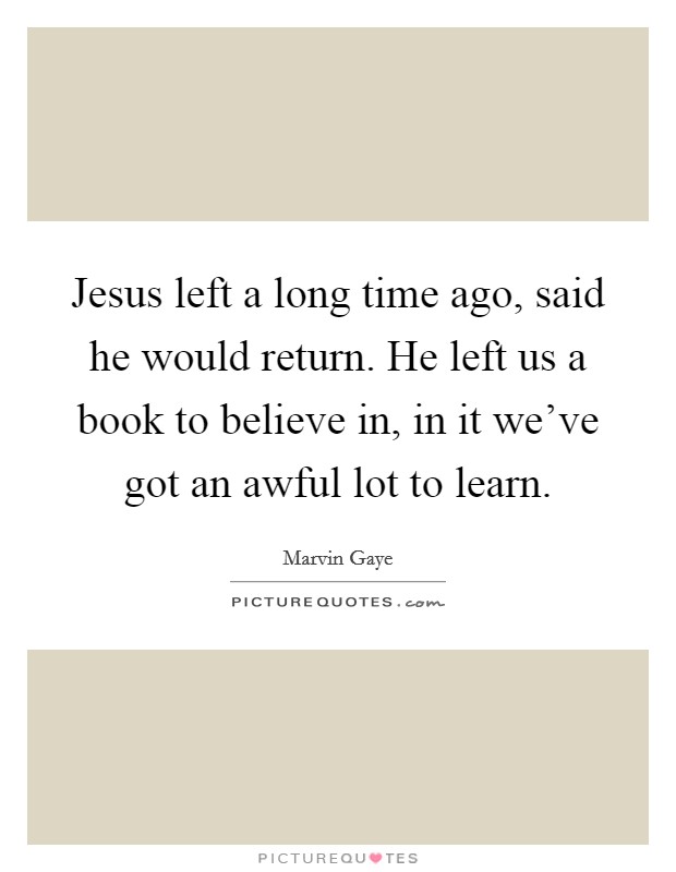 Jesus left a long time ago, said he would return. He left us a book to believe in, in it we've got an awful lot to learn. Picture Quote #1