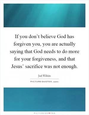 If you don’t believe God has forgiven you, you are actually saying that God needs to do more for your forgiveness, and that Jesus’ sacrifice was not enough Picture Quote #1