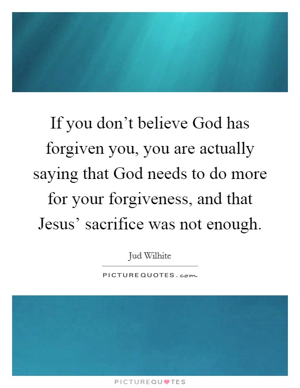 If you don't believe God has forgiven you, you are actually saying that God needs to do more for your forgiveness, and that Jesus' sacrifice was not enough. Picture Quote #1