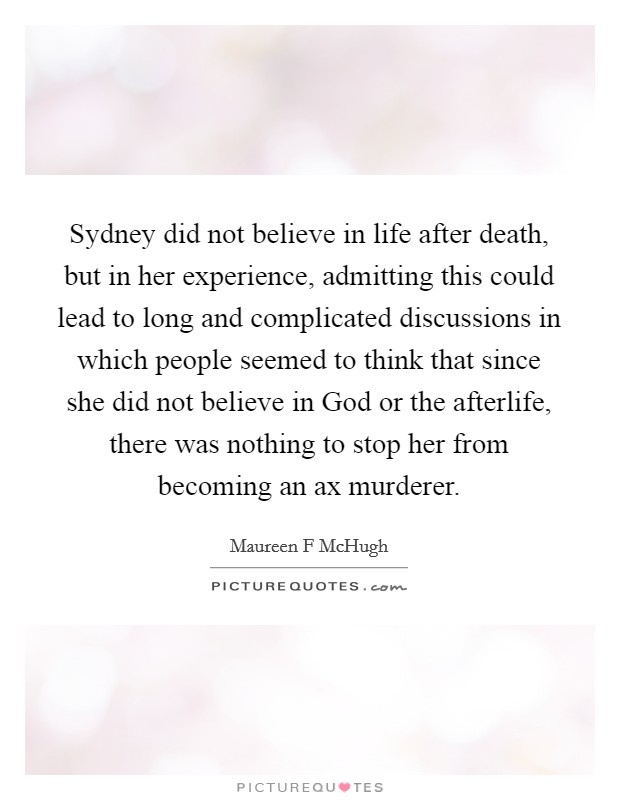Sydney did not believe in life after death, but in her experience, admitting this could lead to long and complicated discussions in which people seemed to think that since she did not believe in God or the afterlife, there was nothing to stop her from becoming an ax murderer. Picture Quote #1