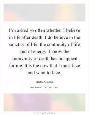 I’m asked so often whether I believe in life after death. I do believe in the sanctity of life, the continuity of life and of energy. I know the anonymity of death has no appeal for me. It is the now that I must face and want to face Picture Quote #1