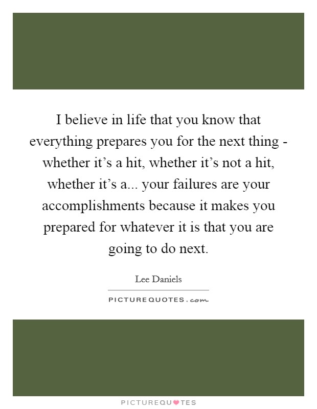 I believe in life that you know that everything prepares you for the next thing - whether it's a hit, whether it's not a hit, whether it's a... your failures are your accomplishments because it makes you prepared for whatever it is that you are going to do next. Picture Quote #1