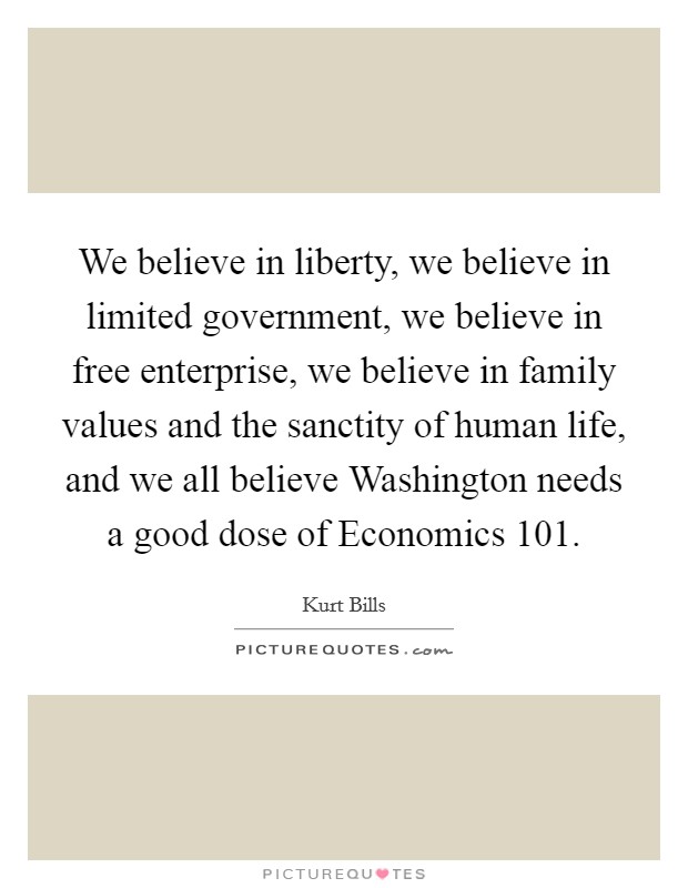 We believe in liberty, we believe in limited government, we believe in free enterprise, we believe in family values and the sanctity of human life, and we all believe Washington needs a good dose of Economics 101. Picture Quote #1