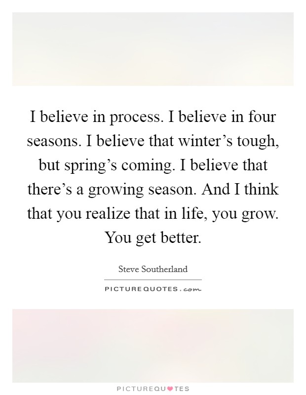 I believe in process. I believe in four seasons. I believe that winter's tough, but spring's coming. I believe that there's a growing season. And I think that you realize that in life, you grow. You get better. Picture Quote #1