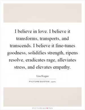 I believe in love. I believe it transforms, transports, and transcends. I believe it fine-tunes goodness, solidifies strength, ripens resolve, eradicates rage, alleviates stress, and elevates empathy Picture Quote #1