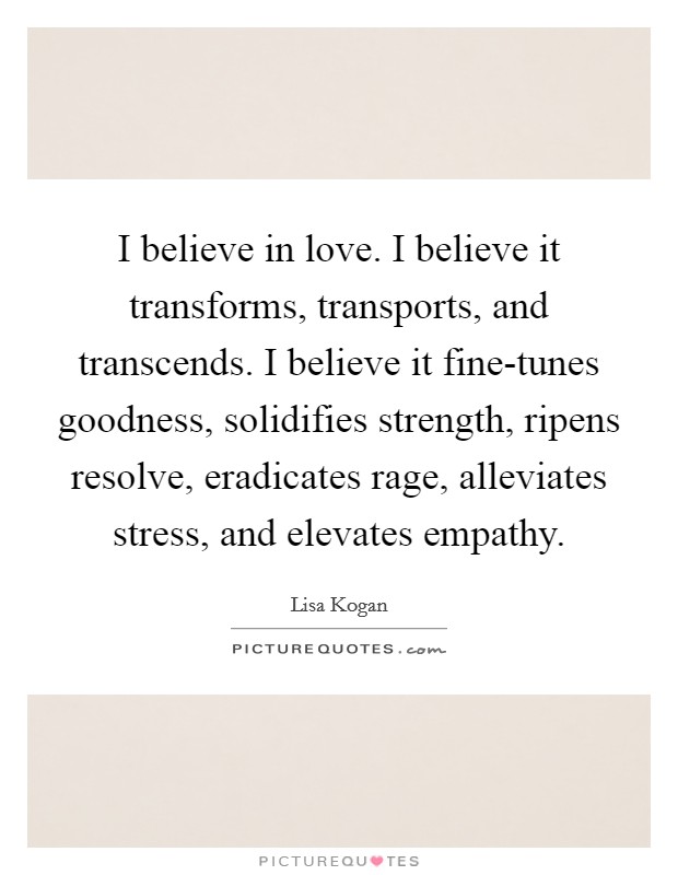 I believe in love. I believe it transforms, transports, and transcends. I believe it fine-tunes goodness, solidifies strength, ripens resolve, eradicates rage, alleviates stress, and elevates empathy. Picture Quote #1
