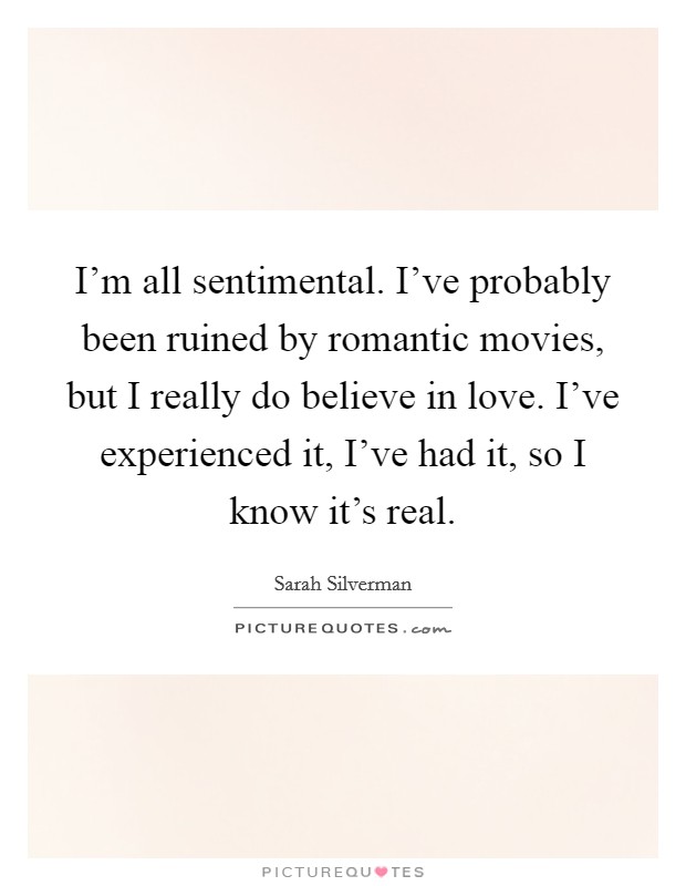 I'm all sentimental. I've probably been ruined by romantic movies, but I really do believe in love. I've experienced it, I've had it, so I know it's real. Picture Quote #1