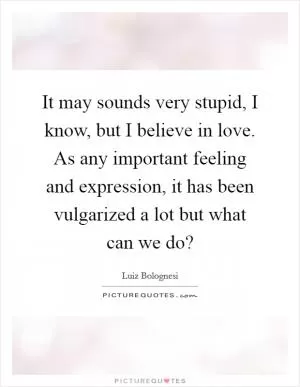 It may sounds very stupid, I know, but I believe in love. As any important feeling and expression, it has been vulgarized a lot but what can we do? Picture Quote #1