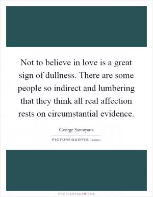 Not to believe in love is a great sign of dullness. There are some people so indirect and lumbering that they think all real affection rests on circumstantial evidence Picture Quote #1