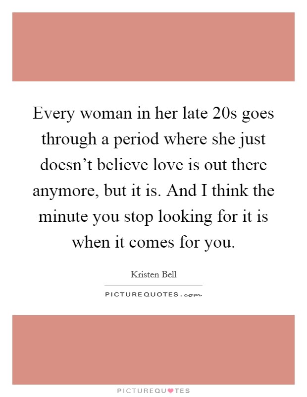 Every woman in her late 20s goes through a period where she just doesn't believe love is out there anymore, but it is. And I think the minute you stop looking for it is when it comes for you. Picture Quote #1