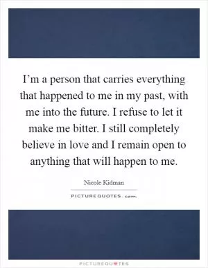 I’m a person that carries everything that happened to me in my past, with me into the future. I refuse to let it make me bitter. I still completely believe in love and I remain open to anything that will happen to me Picture Quote #1