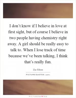 I don’t know if I believe in love at first sight, but of course I believe in two people having chemistry right away. A girl should be really easy to talk to. When I lose track of time because we’ve been talking, I think that’s really fun Picture Quote #1