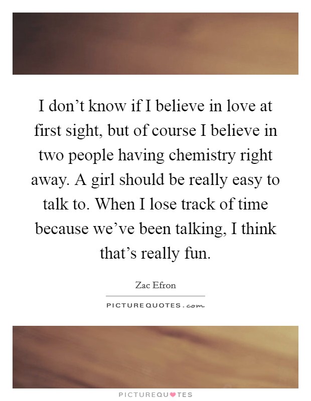 I don't know if I believe in love at first sight, but of course I believe in two people having chemistry right away. A girl should be really easy to talk to. When I lose track of time because we've been talking, I think that's really fun. Picture Quote #1