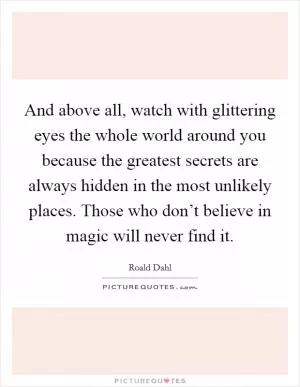 And above all, watch with glittering eyes the whole world around you because the greatest secrets are always hidden in the most unlikely places. Those who don’t believe in magic will never find it Picture Quote #1