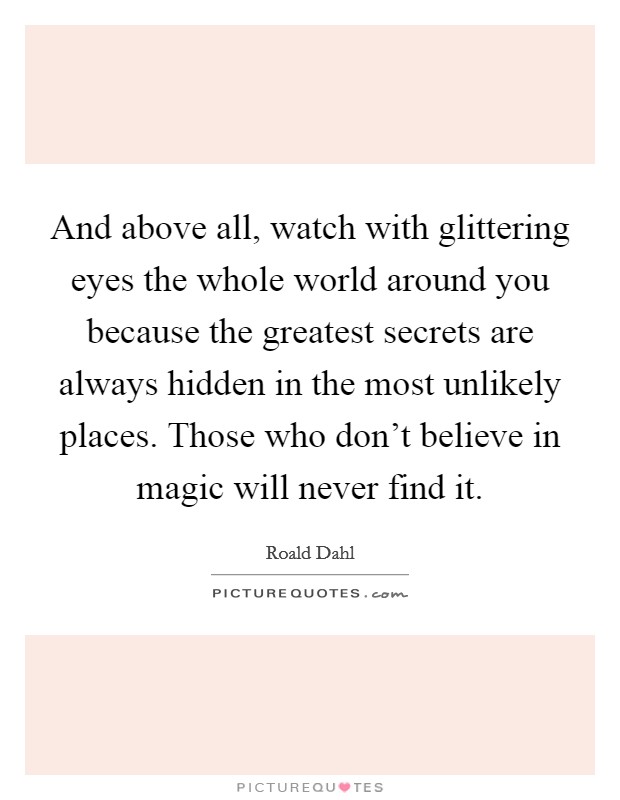 And above all, watch with glittering eyes the whole world around you because the greatest secrets are always hidden in the most unlikely places. Those who don't believe in magic will never find it. Picture Quote #1