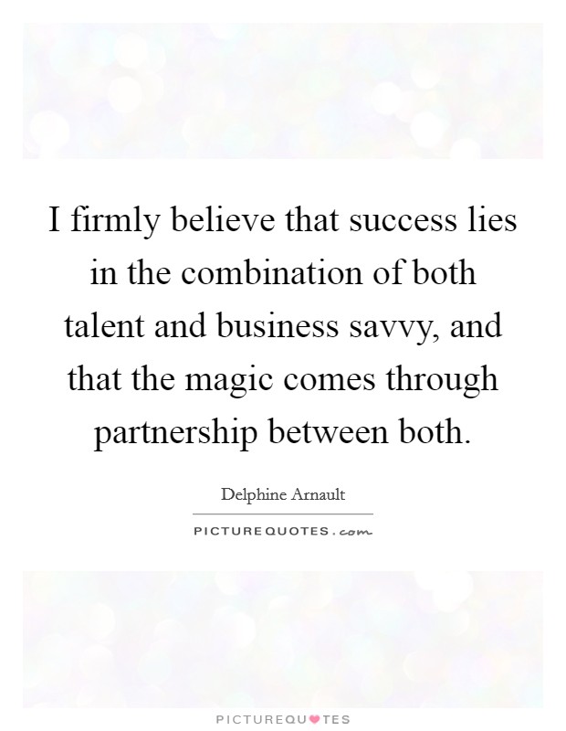 I firmly believe that success lies in the combination of both talent and business savvy, and that the magic comes through partnership between both. Picture Quote #1