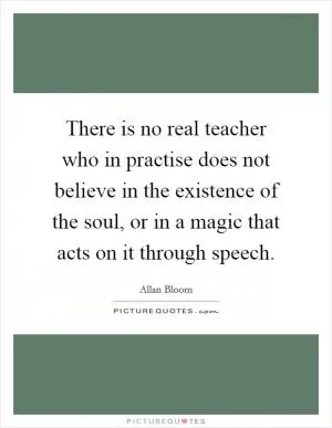 There is no real teacher who in practise does not believe in the existence of the soul, or in a magic that acts on it through speech Picture Quote #1